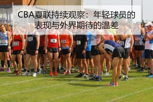 CBA夏联持续观察：年轻球员的表现与外界期待的温差